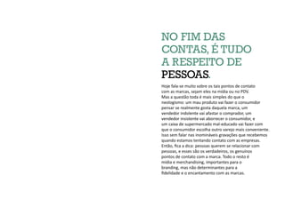 Hoje fala-se muito sobre os tais pontos de contato
com as marcas, sejam eles na mídia ou no PDV.
Mas a questão toda é mais simples do que o
neologismo: um mau produto vai fazer o consumidor
pensar se realmente gosta daquela marca, um
vendedor indolente vai afastar o comprador, um
vendedor insistente vai aborrecer o consumidor, e
um caixa de supermercado mal-educado vai fazer com
que o consumidor escolha outro varejo mais conveniente.
Isso sem falar nas inomináveis gravações que recebemos
quando estamos tentando contato com as empresas.
Então, fica a dica: pessoas querem se relacionar com
pessoas, e esses são os verdadeiros, os genuínos
pontos de contato com a marca. Todo o resto é
mídia e merchandising, importantes para o
branding, mas não determinantes para a
fidelidade e o encantamento com as marcas.
NO FIM DAS
CONTAS, É TUDO
A RESPEITO DE
PESSOAS.
 