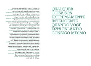 QUALQUER
COISA SOA
EXTREMAMENTE
INTELIGENTE
QUANDO VOCÊ
ESTÁ FALANDO
CONSIGO MESMO.
E aí está uma grande mancada dos profissionais de
marketing em geral: acreditar que a marca para a qual
trabalham é a melhor do mundo, a mais querida, a mais
moderna, a mais desejada. Isso é uma visão interna das
organizações, que absolutamente não condiz com o que
os consumidores e potenciais compradores estão
comentando ou ouvindo sobre o seu produto. Não
acredite em tudo que as pesquisas indicam, pois as
pessoas adoram mentir em pesquisas. Preocupe-se
muito mais com o índice de rejeição da sua marca
do que com o que os entusiastas afirmam ser
qualidades inarredáveis do seu produto. Com o advento
da internet (advento e internet são palavras muito
velhas hoje), está todo mundo se sentindo muito à
vontade para queimar a reputação que a sua marca
levou anos de pesquisa para construir. E se você não
estiver ligado, dança na próxima coleção.
Apaixonar-se pela própria marca é colocar em
movimento uma força poderosa e inspiradora.
Exceto quando essa paixão se transforma em
miopia. Acontece todos os dias. Executivos
fascinados com suas próprias empresas se
convencem muito rapidamente de que o mundo gira
em torno do seu produto, do seu serviço, das boas
intenções que compõem a sua marca. Voltam-se
para dentro do pequeno universo que lhes é
colorido e familiar. Tornam-se tão herméticos que
passam a investir consideráveis somas de dinheiro
para falarem consigo mesmos. A mensagem que
chega até o público é a de uma marca tão ególatra
que ele não entende por que deveria se engajar nela.
As pessoas não querem se relacionar
com alguém que só pensa em si mesmo.
Elas não querem legitimar um monólogo
disfarçado de diálogo.
 