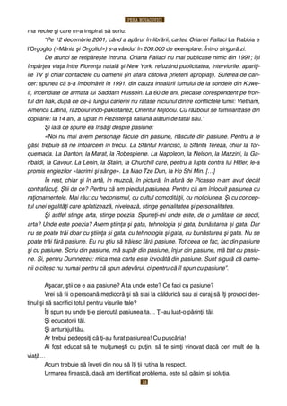 ma veche şi care m-a inspirat să scriu:
! “Pe 12 decembrie 2001, când a apărut în librării, cartea Orianei Fallaci La Rabbia e
lʼOrgoglio («Mânia şi Orgoliul») s-a vândut în 200.000 de exemplare. Într-o singură zi.
! De atunci se retipăreşte întruna. Oriana Fallaci nu mai publicase nimic din 1991; îşi
împărţea viaţa între Florenţa natală şi New York, refuzând publicitatea, interviurile, apariţi-
ile TV şi chiar contactele cu oamenii (în afara câtorva prieteni apropiaţi). Suferea de can-
cer: spunea că s-a îmbolnăvit în 1991, din cauza inhalării fumului de la sondele din Kuwe-
it, incendiate de armata lui Saddam Hussein. La 60 de ani, plecase corespondent pe fron-
tul din Irak, după ce de-a lungul carierei nu ratase niciunul dintre conﬂictele lumii: Vietnam,
America Latină, războiul indo-pakistanez, Orientul Mijlociu. Cu războiul se familiarizase din
copilărie: la 14 ani, a luptat în Rezistenţă italiană alături de tatăl său.”
! Şi iată ce spune ea însăşi despre pasiune:
! «Noi nu mai avem personaje făcute din pasiune, născute din pasiune. Pentru a le
găsi, trebuie să ne întoarcem în trecut. La Sfântul Francisc, la Sfânta Tereza, chiar la Tor-
quemada. La Danton, la Marat, la Robespierre. La Napoleon, la Nelson, la Mazzini, la Ga-
ribaldi, la Cavour. La Lenin, la Stalin, la Churchill care, pentru a lupta contra lui Hitler, le-a
promis englezilor «lacrimi şi sânge». La Mao Tze Dun, la Ho Shi Min. […]
! În rest, chiar şi în artă, în muzică, în pictură, în afară de Picasso n-am avut decât
contrafăcuţi. Ştii de ce? Pentru că am pierdut pasiunea. Pentru că am înlocuit pasiunea cu
raţionamentele. Mai rău: cu hedonismul, cu cultul comodităţii, cu moliciunea. Şi cu concep-
tul unei egalităţi care aplatizează, nivelează, stinge genialitatea şi personalitatea.
! Şi astfel stinge arta, stinge poezia. Spuneţi-mi unde este, de o jumătate de secol,
arta? Unde este poezia? Avem ştiinţa şi gata, tehnologia şi gata, bunăstarea şi gata. Dar
nu se poate trăi doar cu ştiinţa şi gata, cu tehnologia şi gata, cu bunăstarea şi gata. Nu se
poate trăi fără pasiune. Eu nu ştiu să trăiesc fără pasiune. Tot ceea ce fac, fac din pasiune
şi cu pasiune. Scriu din pasiune, mă supăr din pasiune, înjur din pasiune, mă bat cu pasiu-
ne. Şi, pentru Dumnezeu: mica mea carte este izvorâtă din pasiune. Sunt sigură că oame-
nii o citesc nu numai pentru că spun adevărul, ci pentru că îl spun cu pasiune”.
$ Aşadar, ştii ce e aia pasiune? A ta unde este? Ce faci cu pasiune?
$ Vrei să ﬁi o persoană mediocră şi să stai la căldurică sau ai curaj să îţi provoci des-
tinul şi să sacriﬁci totul pentru visurile tale?
$ Îţi spun eu unde ţi-e pierdută pasiunea ta… Ţi-au luat-o părinţii tăi.
$ Şi educatorii tăi.
$ Şi anturajul tău.
$ Ar trebui pedepsiţi că ţi-au furat pasiunea! Cu puşcăria!
$ Ai fost educat să te mulţumeşti cu puţin, să te simţi vinovat dacă ceri mult de la
viaţă…
$ Acum trebuie să înveţi din nou să îţi ţii rutina la respect.
$ Urmarea ﬁrească, dacă am identiﬁcat problema, este să găsim şi soluţia.
PERA NOVACOVICI
18
 