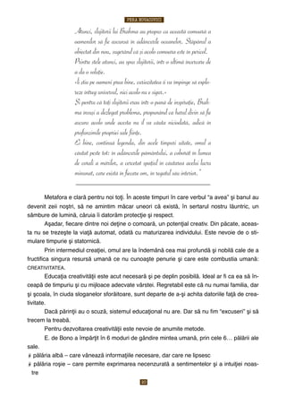 Atunci, slujitorii lui Brahma au propus ca această comoară a
oamenilor să fie ascunsă în adâncurile oceanelor. Stăpânul a
obiectat din nou, sugerând că şi acolo comoara este în pericol.
Printre stele atunci, au spus slujitorii, într-o ultimă încercare de
a da o soluţie.
«Îi ştiu pe oameni prea bine, curiozitatea îi va împinge să explo-
reze întreg universul, nici acolo nu e sigur.»
Şi pentru că toţi slujitorii erau într-o pană de inspiraţie, Brah-
ma însuşi a dezlegat problema, propunând ca harul divin să fie
ascuns acolo unde acesta nu îl va căuta niciodată, adică în
profunzimile propriei sale fiinţe.
Ei bine, continuă legenda, din acele timpuri uitate, omul a
căutat peste tot: în adâncurile pământului, a coborât în lumea
de corali a mărilor, a cercetat spaţiul în căutarea acelui lucru
minunat, care există în fiecare om, în regatul său interior.”
________________________________________________________
$
$ Metafora e clară pentru noi toţi. În aceste timpuri în care verbul “a avea” şi banul au
devenit zeii noştri, să ne amintim măcar uneori că există, în sertarul nostru lăuntric, un
sâmbure de lumină, căruia îi datorăm protecţie şi respect.
$ Aşadar, ﬁecare dintre noi deţine o comoară, un potenţial creativ. Din păcate, aceas-
ta nu se trezeşte la viaţă automat, odată cu maturizarea individului. Este nevoie de o sti-
mulare timpurie şi statornică.
$ Prin intermediul creaţiei, omul are la îndemână cea mai profundă şi nobilă cale de a
fructiﬁca singura resursă umană ce nu cunoaşte penurie şi care este combustia umană:
CREATIVITATEA.
$ Educaţia creativităţii este acut necesară şi pe deplin posibilă. Ideal ar ﬁ ca ea să în-
ceapă de timpuriu şi cu mijloace adecvate vârstei. Regretabil este că nu numai familia, dar
şi şcoala, în ciuda sloganelor sforăitoare, sunt departe de a-şi achita datoriile faţă de crea-
tivitate.
$ Dacă părinţii au o scuză, sistemul educaţional nu are. Dar să nu ﬁm “excuseri” şi să
trecem la treabă.
$ Pentru dezvoltarea creativităţii este nevoie de anumite metode.
$ E. de Bono a împărţit în 6 moduri de gândire mintea umană, prin cele 6… pălării ale
sale.
pălăria albă – care vânează informaţiile necesare, dar care ne lipsesc
pălăria roşie – care permite exprimarea necenzurată a sentimentelor şi a intuiţiei noas-
tre
PERA NOVACOVICI
20
 