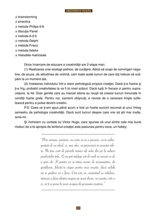 brainstorming
sinectica
metoda Philips 6-6
discuţia Panel
metoda 6-3-5
metoda Delphi
metoda Frisco
metoda listelor
metodele matriceale
$ Orice încercare de educare a creativităţii are 2 etape mari.
$ (1) Realizarea unei ecologii psihice, de curăţare. Adică să scapi de convingeri nega-
tive, de scuze, de atitudinea de victimă, cam toate acele lucruri de care toţi trebuie să scă-
păm la un moment dat.
$ (2) Instalarea individului într-o stare psihologică propice creaţiei. Dacă ţi-e foame şi
ţi-e frig, probabil creativitatea ta va ﬁ la nivel scăzut. Dacă lupţi în ﬁecare zi pentru supra-
vieţuire, la fel. Doar geniile care au marcat istoria au reuşit să creeze lucruri minunate în
condiţii foarte grele. Pentru noi, oamenii obişnuiţi, e nevoie de o oarecare linişte suﬂe-
tească pentru a putea deveni creativi.
$ P.S. Ceea ce ţi-am spus până acum a fost un foarte succint rezumat al unui întreg
semestru de psihologia creativităţii. Dacă sunt lucruri despre care vrei să ştii mai multe,
scrie-mi.
$ Şi încheiem cu vorbele lui Victor Hugo, care spunea că unul dintre cele mai bune
moduri de a te apropia de teritoriul creaţiei este pasiunea pentru ceva, un hobby:
________________________________________________________
“Prin urmare, prietene, nu ezita să ai o pasiune, să te îndră-
gosteşti de un ideal, şi, mai ales, să perseverezi în această iubi-
re. Nu ţine cont de privirile ironice ale celor din jur la adresa
producţiilor tale. Ei nu pot înţelege cât de mult ai crescut cu ele
şi prin ele. Şi pentru că ai totuşi nevoie de recunoaştere, de
gratificare, felicită-te singur pentru orice reuşită, dacă ceilalţi
nu se grăbesc să o facă. Cert este că, înaintând cu răbdare,
stoicism şi fără abateri majore pe acest drum, vei merita, într-o
zi, să ţi se pună la rever insigna de persoană creativă.”
________________________________________________________
$
DESCOPERĂ-ȚI VOCAȚIA
23
 