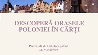 Prezentată de biblioteca polonă
„A. Mickiewicz”
DESCOPERĂ ORAȘELE
POLONIEI ÎN CĂRȚI
 