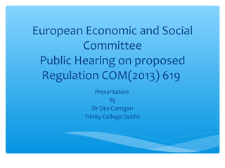 European Economic and Social
Committee
Public Hearing on proposed
Regulation COM(2013) 619
Presentation
By
Dr Des Corrigan
Trinity College Dublin

 