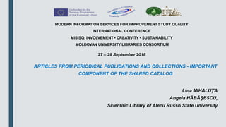 ARTICLES FROM PERIODICAL PUBLICATIONS AND COLLECTIONS - IMPORTANT
COMPONENT OF THE SHARED CATALOG
Lina MIHALUŢA
Angela HĂBĂŞESCU,
Scientific Library of Alecu Russo State University
MODERN INFORMATION SERVICES FOR IMPROVEMENT STUDY QUALITY
INTERNATIONAL CONFERENCE
MISISQ: INVOLVEMENT • CREATIVITY • SUSTAINABILITY
MOLDOVAN UNIVERSITY LIBRARIES CONSORTIUM
27 – 28 September 2018
 