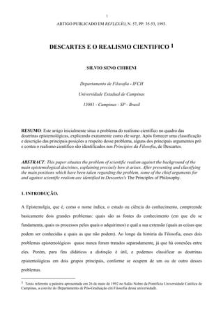 1
ARTIGO PUBLICADO EM REFLEXÃO, N. 57, PP. 35-53, 1993.
DESCARTES E O REALISMO CIENTIFICO 1
SILVIO SENO CHIBENI
Departamento de Filosofia - IFCH
Universidade Estadual de Campinas
13081 - Campinas - SP - Brasil
RESUMO: Este artigo inicialmente situa o problema do realismo científico no quadro das
doutrinas epistemológicas, explicando exatamente como ele surge. Após fornecer uma classificação
e descrição das principais posições a respeito desse problema, alguns dos principais argumentos pró
e contra o realismo científico são identificados nos Princípios da Filosofia, de Descartes.
ABSTRACT: This paper situates the problem of scientific realism against the background of the
main epistemological doctrines, explaining precisely how it arises. After presenting and classifying
the main positions which have been taken regarding the problem, some of the chief arguments for
and against scientific realism are identified in Descartes's The Principles of Philosophy.
1. INTRODUÇÃO.
A Epistemolgia, que é, como o nome indica, o estudo ou ciência do conhecimento, compreende
basicamente dois grandes problemas: quais são as fontes do conhecimento (em que ele se
fundamenta, quais os processos pelos quais o adquirimos) e qual a sua extensão (quais as coisas que
podem ser conhecidas e quais as que não podem). Ao longo da história da Filosofia, esses dois
problemas epistemológicos quase nunca foram tratados separadamente, já que há conexões entre
eles. Porém, para fins didáticos a distinção é útil, e podemos classificar as doutrinas
epistemológicas em dois grupos principais, conforme se ocupem de um ou de outro desses
problemas.
1 Texto referente a palestra apresentada em 26 de maio de 1992 no Salão Nobre da Pontifícia Universidade Católica de
Campinas, a convite do Departamento de Pós-Graduação em Filosofia dessa universidade.
 