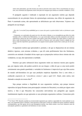 12
outros mais particulares, que não levamos em conta ao procurar essas causas. Pois se encontrarmos ser esse o
caso, isso constituirá um argumento muito forte para nos assegurar que estamos no caminho verdadeiro. (3-42)
O parágrafo seguinte é dedicado à exposição de um argumento realista que depende
essencialmente de um princípio básico da epistemologia cartesiana, mas difere do argumento da
Parte 4 examinado acima, não apresentando as deficiências que nele observamos. Vejamos esse
parágrafo em sua íntegra:
Que não é verossímil [vray-semblable] que as causas das quais se podem deduzir todos os fenômenos sejam
falsas.
Certamente, se os princípios dos quais me sirvo são muito evidentes, se as conseqüências que deles tiro estão
fundadas sobre a evidência das Matemáticas, e se o que assim deles deduzo concorda exatamente com todas as
experiências, parece-me que seria cometer uma injúria contra Deus acreditar que sejam falsas as causas que
desse modo encontramos para os efeitos que estão na Natureza: pois seria querer torná-lo culpado por nos
haver criado tão imperfeitos que pudéssemos nos enganar mesmo quando usamos bem a razão que ele nos deu.
(3-43)
O argumento realista aqui apresentado é, portanto, o de que se dispusermos de um sistema
dedutivo rigoroso, com axiomas evidentes, e que dê conta perfeitamente bem dos fenômenos,
consistiria um atentado à bondade divina supor que as proposições teóricas desse sistema não são
verdadeiras, ou seja, não representam a realidade.
Notemos que parte substancial desse argumento retém seu interesse mesmo para aqueles
que, por alguma razão, não podem aceitá-lo em sua íntegra: a idéia de que se uma teoria prediz
corretamente uma grande quantidade e variedade de fenômenos é improvável que seja falsa acerca
do mundo sub-fenomênico de que suas predições empíricas dependem. Este é, com efeito, o
conhecido argumento da “coincidência cósmica”, para o qual J.J.C. Smart, entre outros, tem
chamado a atenção em nossos dias.9
Seja porque sentisse a fragilidade de seus argumentos realistas, seja porque temesse
represálias da Igreja Romana (uma preocupação constante de Descartes), ou ainda por algum outro
motivo, o fato é que Descartes faz concessões anti-realistas nos parágrafos que seguem
imediatamente àqueles em que apresenta os seus principais argumentos realistas. Comecemos pelo
9 Ver Smart 1968. Quando acoplado ao já mencionado argumento que explora a capacidade de a teoria adiantar-se aos
fatos, esse argumento parece constituir a mais persuasiva razão para a crença na verdade das teorias científicas maduras
contemporâneas, que não apenas são de uma abrangência enorme, mas ainda contam a seu favor inúmeros casos de
antecipação qualitativa e quantitativa de fenômenos os mais variados.
 