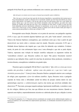 13
parágrafo 44 da Parte III, que contrasta nitidamente com o anterior, que acaba de ser transcrito:
Que não quero no entanto asseverar que as [causas] que proponho sejam verdadeiras.
Mas visto que as coisas de que trato aqui não são de pouca importância, e que poderiam talvez pensar que eu
fosse demasiadamente ousado se afirmasse haver encontrado verdades que não foram descobertas por outros,
prefiro nada decidir a tal respeito, a fim de que cada um seja livre para pensar sobre isso o que melhor lhe
pareça. Desejo que o que irei escrever seja tomado unicamente como uma hipótese, que pode estar muito
distante da verdade; mas ainda que esse seja o caso, acreditaria ter feito muito, se todas as coisas que dela
forem deduzidas estiverem inteiramente conformes às experiências: se isto se der, ela [a hipótese] não será
menos útil à vida do que se fosse verdadeira, porque se poderá servir dela do mesmo modo para dispor as
causas naturais para produzir os efeitos que se deseje. (3-44)
Prosseguindo nessa direção, Descartes vai ao ponto de asseverar, nos parágrafos seguintes
(3-45 et seqs.), que ele assumirá algumas hipóteses que sabe, pela “razão natural”, serem falsas.
Trata-se das famosas hipóteses cosmogônicas, que constituem como que a base a partir da qual
desenvolverá sua teoria sobre a estrutura atual do mundo. Descartes acrescenta (3-47) que a
falsidade dessas hipóteses não impede que o que delas for deduzido seja verdadeiro. Evidente-
mente, do ponto de vista estritamente lógico essa é uma afirmação a que não se pode objetar.
Todavia, representa uma violação da intuição científica subjacente ao argumento realista da
“coincidência cósmica”, que Descartes acabava de expor: Não parece fisicamente razoável
sustentar-se que deduções feitas a partir de uma base de premissas falsas produzam, sistemática e
invariavelmente, conseqüências verdadeiras em grande cópia.
Passemos agora ao parágrafo 204 da Parte 4, cujo título é “Que sobre as coisas que nossos
sentidos não percebem, é suficiente explicar como elas podem ser; e que isso é tudo o que
Aristóteles procurou fazer”. Como já vimos, Descartes finaliza o parágrafo anterior com a analogia
do relógio, para argumentar a favor do realismo científico. Agora, Descartes inicia o parágrafo
expondo de forma clara a dificuldade central da defesa da posição realista dentro de uma
epistemologia empirista: a subdeterminação empírica das teorias que envolvem entidades não-
observáveis.10 Para tanto, prossegue naquela analogia, ligeiramente modificada, e considera o caso
de dois relógios, idênticos por fora, mas que diferem em seus mecanismos internos. Quando se
esperaria uma tréplica, surpreendentemente encontra-se a admissão plena de que a objeção é correta
10 Na Parte III, parágrafos 15 a 17, Descartes já havia considerado um exemplo real de subdeterminação empírica: as
teorias de Copérnico e de Tycho Brahé são empiricamente equivalentes, se consideradas unicamente do ponto de vista
astronômico.
 