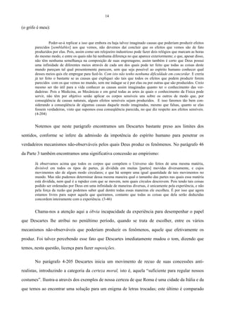 14
(o grifo é meu):
Poder-se-á replicar a isso que embora eu haja talvez imaginado causas que poderiam produzir efeitos
parecidos [semblables] aos que vemos, não devemos daí concluir que os efeitos que vemos são de fato
produzidos por elas. Pois, assim como um relojoeiro industrioso pode fazer dois relógios que marcam as horas
do mesmo modo, e entre os quais não há nenhuma diferença no que aparece exteriormente; e que, apesar disso,
não têm nenhuma semelhança na composição de suas engrenagens; assim também é certo que Deus possui
uma infinidade de diferentes meios através de cada um dos quais pode ter feito que todas as coisas deste
mundo pareçam tal qual presentemente parecem, sem que seja possível ao espírito humano conhecer qual
desses meios quis ele empregar para fazê-lo. Com isto não tenho nenhuma dificuldade em concordar. E creria
já ter feito o bastante se as causas que expliquei são tais que todos os efeitos que podem produzir forem
parecidos com os que vemos no mundo, sem me indagar se é por elas ou por outras que são produzidos. Creio
mesmo ser tão útil para a vida conhecer as causas assim imaginadas quanto ter o conhecimento das ver-
dadeiras: Pois a Medicina, as Mecânicas e em geral todas as artes às quais o conhecimento da Física pode
servir, não têm por objetivo senão aplicar os corpos sensíveis uns sobre os outros de modo que, por
conseqüência de causas naturais, alguns efeitos sensíveis sejam produzidos. E isso faremos tão bem con-
siderando a conseqüência de algumas causas daquele modo imaginadas, mesmo que falsas, quanto se elas
fossem verdadeiras, visto que supomos essa conseqüência parecida, no que diz respeito aos efeitos sensíveis.
(4-204)
Notemos que neste parágrafo encontramos um Descartes bastante preso aos limites dos
sentidos, conforme se infere da admissão da impotência do espírito humano para penetrar os
verdadeiros mecanismos não-observáveis pelos quais Deus produz os fenômenos. No parágrafo 46
da Parte 3 também encontramos uma significativa concessão ao empirismo:
Já observamos acima que todos os corpos que compõem o Universo são feitos de uma mesma matéria,
divisível em todos os tipos de partes, já dividida em muitas [partes] movidas diversamente, e cujos
movimentos são de algum modo circulares; e que há sempre uma igual quantidade de tais movimentos no
mundo. Mas não pudemos determinar dessa mesma maneira qual o tamanho das partes nas quais essa matéria
está dividida, nem qual é a rapidez com que se movem, nem quais círculos descrevem. Pois tendo tais coisas
podido ser ordenadas por Deus em uma infinidade de maneiras diversas, é unicamente pela experiência, e não
pela força da razão que podemos saber qual dentre todas essas maneiras ele escolheu. É por isso que agora
estamos livres para supor aquela que queiramos, contanto que todas as coisas que dela serão deduzidas
concordem inteiramente com a experiência. (3-46)
Chama-nos a atenção aqui a óbvia incapacidade da experiência para desempenhar o papel
que Descartes lhe atribui no penúltimo período, quando se trata de escolher, entre os vários
mecanismos não-observáveis que poderiam produzir os fenômenos, aquele que efetivamente os
produz. Foi talvez percebendo esse fato que Descartes imediatamente mudou o tom, dizendo que
temos, nesta questão, licença para fazer suposições.
No parágrafo 4-205 Descartes inicia um movimento de recuo de suas concessões anti-
realistas, introduzindo a categoria da certeza moral, isto é, aquela “suficiente para regular nossos
costumes”. Ilustra-a através dos exemplos de nossa certeza de que Roma é uma cidade da Itália e da
que temos ao encontrar uma solução para um enigma de letras trocadas; este último é comparado
 
