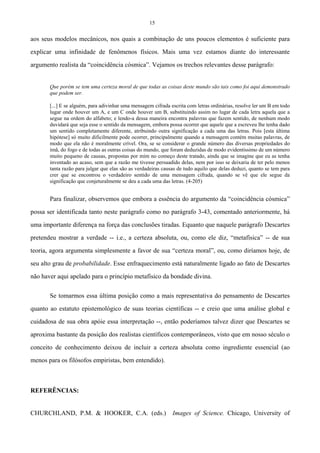 15
aos seus modelos mecânicos, nos quais a combinação de uns poucos elementos é suficiente para
explicar uma infinidade de fenômenos físicos. Mais uma vez estamos diante do interessante
argumento realista da “coincidência cósmica”. Vejamos os trechos relevantes desse parágrafo:
Que porém se tem uma certeza moral de que todas as coisas deste mundo são tais como foi aqui demonstrado
que podem ser.
[...] E se alguém, para adivinhar uma mensagem cifrada escrita com letras ordinárias, resolve ler um B em todo
lugar onde houver um A, e um C onde houver um B, substituindo assim no lugar de cada letra aquela que a
segue na ordem do alfabeto; e lendo-a dessa maneira encontra palavras que fazem sentido, de nenhum modo
duvidará que seja esse o sentido da mensagem, embora possa ocorrer que aquele que a escreveu lhe tenha dado
um sentido completamente diferente, atribuindo outra significação a cada uma das letras. Pois [esta última
hipótese] só muito dificilmente pode ocorrer, principalmente quando a mensagem contém muitas palavras, de
modo que ela não é moralmente crível. Ora, se se considerar o grande número das diversas propriedades do
ímã, do fogo e de todas as outras coisas do mundo, que foram deduzidas de modo evidentíssimo de um número
muito pequeno de causas, propostas por mim no começo deste tratado, ainda que se imagine que eu as tenha
inventado ao acaso, sem que a razão me tivesse persuadido delas, nem por isso se deixaria de ter pelo menos
tanta razão para julgar que elas são as verdadeiras causas de tudo aquilo que delas deduzi, quanto se tem para
crer que se encontrou o verdadeiro sentido de uma mensagem cifrada, quando se vê que ele segue da
significação que conjeturalmente se deu a cada uma das letras. (4-205)
Para finalizar, observemos que embora a essência do argumento da “coincidência cósmica”
possa ser identificada tanto neste parágrafo como no parágrafo 3-43, comentado anteriormente, há
uma importante diferença na força das conclusões tiradas. Equanto que naquele parágrafo Descartes
pretendeu mostrar a verdade -- i.e., a certeza absoluta, ou, como ele diz, “metafísica” -- de sua
teoria, agora argumenta simplesmente a favor de sua “certeza moral”, ou, como diríamos hoje, de
seu alto grau de probabilidade. Esse enfraquecimento está naturalmente ligado ao fato de Descartes
não haver aqui apelado para o princípio metafísico da bondade divina.
Se tomarmos essa última posição como a mais representativa do pensamento de Descartes
quanto ao estatuto epistemológico de suas teorias científicas -- e creio que uma análise global e
cuidadosa de sua obra apóie essa interpretação --, então poderíamos talvez dizer que Descartes se
aproxima bastante da posição dos realistas científicos contemporâneos, visto que em nosso século o
conceito de conhecimento deixou de incluir a certeza absoluta como ingrediente essencial (ao
menos para os filósofos empiristas, bem entendido).
REFERÊNCIAS:
CHURCHLAND, P.M. & HOOKER, C.A. (eds.) Images of Science. Chicago, University of
 