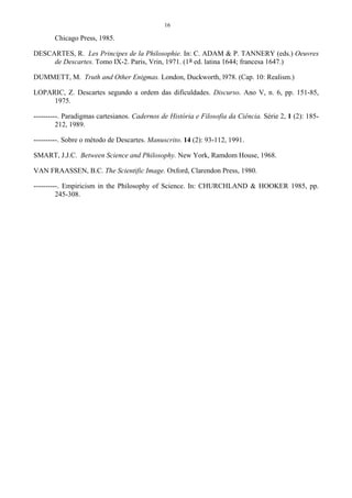 16
Chicago Press, 1985.
DESCARTES, R. Les Principes de la Philosophie. In: C. ADAM & P. TANNERY (eds.) Oeuvres
de Descartes. Tomo IX-2. Paris, Vrin, 1971. (1a ed. latina 1644; francesa 1647.)
DUMMETT, M. Truth and Other Enigmas. London, Duckworth, l978. (Cap. 10: Realism.)
LOPARIC, Z. Descartes segundo a ordem das dificuldades. Discurso. Ano V, n. 6, pp. 151-85,
1975.
----------. Paradigmas cartesianos. Cadernos de História e Filosofia da Ciência. Série 2, 1 (2): 185-
212, 1989.
----------. Sobre o método de Descartes. Manuscrito. 14 (2): 93-112, 1991.
SMART, J.J.C. Between Science and Philosophy. New York, Ramdom House, 1968.
VAN FRAASSEN, B.C. The Scientific Image. Oxford, Clarendon Press, 1980.
----------. Empiricism in the Philosophy of Science. In: CHURCHLAND & HOOKER 1985, pp.
245-308.
 