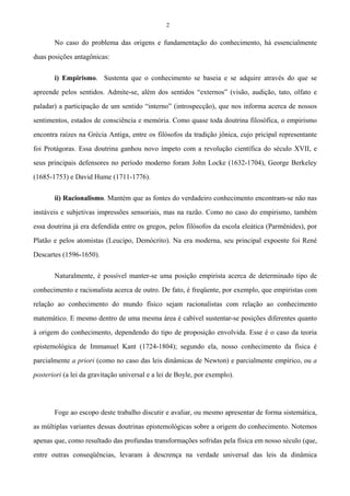 2
No caso do problema das origens e fundamentação do conhecimento, há essencialmente
duas posições antagônicas:
i) Empirismo. Sustenta que o conhecimento se baseia e se adquire através do que se
apreende pelos sentidos. Admite-se, além dos sentidos “externos” (visão, audição, tato, olfato e
paladar) a participação de um sentido “interno” (introspecção), que nos informa acerca de nossos
sentimentos, estados de consciência e memória. Como quase toda doutrina filosófica, o empirismo
encontra raízes na Grécia Antiga, entre os filósofos da tradição jônica, cujo pricipal representante
foi Protágoras. Essa doutrina ganhou novo ímpeto com a revolução científica do século XVII, e
seus principais defensores no período moderno foram John Locke (1632-1704), George Berkeley
(1685-1753) e David Hume (1711-1776).
ii) Racionalismo. Mantém que as fontes do verdadeiro conhecimento encontram-se não nas
instáveis e subjetivas impressões sensoriais, mas na razão. Como no caso do empirismo, também
essa doutrina já era defendida entre os gregos, pelos filósofos da escola eleática (Parmênides), por
Platão e pelos atomistas (Leucipo, Demócrito). Na era moderna, seu principal expoente foi René
Descartes (1596-1650).
Naturalmente, é possível manter-se uma posição empirista acerca de determinado tipo de
conhecimento e racionalista acerca de outro. De fato, é freqüente, por exemplo, que empiristas com
relação ao conhecimento do mundo físico sejam racionalistas com relação ao conhecimento
matemático. E mesmo dentro de uma mesma área é cabível sustentar-se posições diferentes quanto
à origem do conhecimento, dependendo do tipo de proposição envolvida. Esse é o caso da teoria
epistemológica de Immanuel Kant (1724-1804); segundo ela, nosso conhecimento da física é
parcialmente a priori (como no caso das leis dinâmicas de Newton) e parcialmente empírico, ou a
posteriori (a lei da gravitação universal e a lei de Boyle, por exemplo).
Foge ao escopo deste trabalho discutir e avaliar, ou mesmo apresentar de forma sistemática,
as múltiplas variantes dessas doutrinas epistemológicas sobre a origem do conhecimento. Notemos
apenas que, como resultado das profundas transformações sofridas pela física em nosso século (que,
entre outras conseqüências, levaram à descrença na verdade universal das leis da dinâmica
 