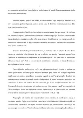 3
newtoniana), o racionalismo com relação ao conhecimento do mundo físico aparentemente perdeu
muito de sua plausibilidade.
Passemos agora à questão dos limites do conhecimento. Aqui, a oposição principal se dá
entre a doutrina epistemológica do realismo e uma série de doutrinas com nomes diversos, ditas
genericamente anti-realistas.
Poucos conceitos filosóficos têm recebido caracterizações tão diversas quanto o de realismo.
Em um sentido amplo, o termo realismo denota uma determinada posição filosófica acerca de certas
classes de objetos, ou de proposições sobre esses objetos. Consideram-se, por exemplo, os objetos
matemáticos, os universais, os objetos materiais ordinários, as entidades não-observáveis postuladas
pelas teorias científicas, etc.
Em uma formulação puramente metafísica, o realismo sobre os objetos de uma dessas
classes se caracteriza pela afirmação de que os objetos em questão “realmente existem”, ou
“desfrutam de uma existência independente de qualquer cognição”, ou “estão entre os constituintes
últimos do mundo real”. Pode-se pois ser realista com relação a uma classe ou classes de objetos e
anti-realista com relação a outras.
Outros filósofos preferem (por razões que não examinarei aqui) formular o realismo em
termos parcialmente epistemológicos. Michael Dummett, para tomar um exemplo importante,
propõe que por realismo entendamos a doutrina segundo a qual “as proposições da classe em
disputa possuem um valor de verdade objetivo, independente de nossos meios para conhecê-lo: são
verdadeiras ou falsas em virtude de uma realidade que existe independentemente de nós”.
Correspondentemente, caracteriza o anti-realismo como a visão segundo a qual “as proposições da
classe em disputa devem ser entendidas somente com referência ao tipo de coisa que contamos
como evidência para uma proposição dessa classe” (Dummett 1978, p. 145).
As posições anti-realistas por vezes recebem nomes especiais, de acordo com a classe de
objetos em questão. Assim, o anti-realismo com relação às entidades matemáticas é conhecido por
construtivismo; com relação aos objetos materiais ordinários por fenomenalismo; com relação aos
universais por nominalismo. O anti-realismo científico recebe várias denominações, dependendo de
 