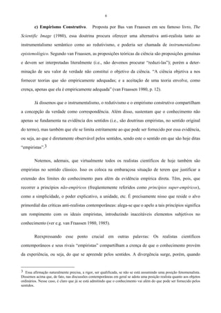 6
c) Empirismo Construtivo. Proposta por Bas van Fraassen em seu famoso livro, The
Scientific Image (1980), essa doutrina procura oferecer uma alternativa anti-realista tanto ao
instrumentalismo semântico como ao redutivismo, e poderia ser chamada de instrumentalismo
epistemológico. Segundo van Fraassen, as proposições teóricas da ciência são proposições genuínas
e devem ser interpretadas literalmente (i.e., não devemos procurar “reduzi-las”); porém a deter-
minação de seu valor de verdade não constitui o objetivo da ciência. “A ciência objetiva a nos
fornecer teorias que são empiricamente adequadas; e a aceitação de uma teoria envolve, como
crença, apenas que ela é empiricamente adequada” (van Fraassen 1980, p. 12).
Já dissemos que o instrumentalismo, o redutivismo e o empirismo construtivo compartilham
a concepção da verdade como correspondência. Além disso, sustentam que o conhecimento não
apenas se fundamenta na evidência dos sentidos (i.e., são doutrinas empiristas, no sentido original
do termo), mas também que ele se limita estritamente ao que pode ser fornecido por essa evidência,
ou seja, ao que é diretamente observável pelos sentidos, sendo este o sentido em que são hoje ditas
“empiristas”.3
Notemos, ademais, que virtualmente todos os realistas científicos de hoje também são
empiristas no sentido clássico. Isso os coloca na embaraçosa situação de terem que justificar a
extensão dos limites do conhecimento para além da evidência empírica direta. Têm, pois, que
recorrer a princípios não-empíricos (freqüentemente referidos como princípios super-empíricos),
como a simplicidade, o poder explicativo, a unidade, etc. É precisamente nisso que reside o alvo
primordial das críticas anti-realistas contemporâneas: alega-se que o apelo a tais princípios significa
um rompimento com os ideais empiristas, introduzindo inaceitáveis elementos subjetivos no
conhecimento (ver e.g. van Fraassen 1980, 1985).
Reexpressando esse ponto crucial em outras palavras: Os realistas científicos
contemporâneos e seus rivais “empiristas” compartilham a crença de que o conhecimento provém
da experiência, ou seja, do que se apreende pelos sentidos. A divergência surge, porém, quando
3 Essa afirmação naturalmente precisa, a rigor, ser qualificada, se não se está assumindo uma posição fenomenalista.
Dissemos acima que, de fato, nas discussões contemporâneas em geral se adota uma posição realista quanto aos objetos
ordinários. Nesse caso, é claro que já se está admitindo que o conhecimento vai além do que pode ser fornecido pelos
sentidos.
 