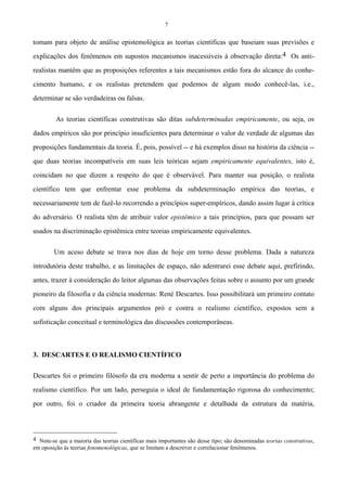 7
tomam para objeto de análise epistemológica as teorias científicas que baseiam suas previsões e
explicações dos fenômenos em supostos mecanismos inacessíveis à observação direta:4 Os anti-
realistas mantêm que as proposições referentes a tais mecanismos estão fora do alcance do conhe-
cimento humano, e os realistas pretendem que podemos de algum modo conhecê-las, i.e.,
determinar se são verdadeiras ou falsas.
As teorias científicas construtivas são ditas subdeterminadas empiricamente, ou seja, os
dados empíricos são por princípio insuficientes para determinar o valor de verdade de algumas das
proposições fundamentais da teoria. É, pois, possível -- e há exemplos disso na história da ciência --
que duas teorias incompatíveis em suas leis teóricas sejam empiricamente equivalentes, isto é,
coincidam no que dizem a respeito do que é observável. Para manter sua posição, o realista
científico tem que enfrentar esse problema da subdeterminação empírica das teorias, e
necessariamente tem de fazê-lo recorrendo a princípios super-empíricos, dando assim lugar à crítica
do adversário. O realista têm de atribuir valor epistêmico a tais princípios, para que possam ser
usados na discriminação epistêmica entre teorias empiricamente equivalentes.
Um aceso debate se trava nos dias de hoje em torno desse problema. Dada a natureza
introdutória deste trabalho, e as limitações de espaço, não adentrarei esse debate aqui, prefirindo,
antes, trazer à consideração do leitor algumas das observações feitas sobre o assunto por um grande
pioneiro da filosofia e da ciência modernas: René Descartes. Isso possibilitará um primeiro contato
com alguns dos principais argumentos pró e contra o realismo científico, expostos sem a
sofisticação conceitual e terminológica das discussões contemporâneas.
3. DESCARTES E O REALISMO CIENTÍFICO
Descartes foi o primeiro filósofo da era moderna a sentir de perto a importância do problema do
realismo científico. Por um lado, perseguia o ideal de fundamentação rigorosa do conhecimento;
por outro, foi o criador da primeira teoria abrangente e detalhada da estrutura da matéria,
4 Note-se que a maioria das teorias científicas mais importantes são desse tipo; são denominadas teorias construtivas,
em oposição às teorias fenomenológicas, que se limitam a descrever e correlacionar fenômenos.
 