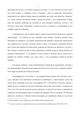 8
apresentada nos Ensaios, e, de modo sistemático, nas Partes 3 e 4 dos Princípios da Filososofia.5
Essa teoria explica os fenômenos físicos recorrendo à ação de corpúsculos microscópicos,
imperceptíveis aos sentidos, dotados apenas de qualidades que Locke mais tarde diria “primárias”
(i.e., forma, tamanho, movimento, número e arranjo das partes), e cujo comportamento é regido
pelas leis mecânicas deduzidas por Descartes de certos princípios metafísicos, na Parte 2 dos
Princípios. Surge então naturalmente a questão de como a existência e as propriedades de tais
entidades podem ser conhecidas.
Contrariamente ao que se poderia esperar a partir das características gerais de sua proposta
epistemológica e de algumas de suas afirmações mais salientes, Descartes encontra muita
dificuldade em estabelecer o seu alegado conhecimento das entidades e mecanismos imperceptíveis
que comparecem em sua teoria, conforme veremos a seguir. A tal respeito, é importante observar
que as fontes não-empíricas de conhecimento, propostas por Descartes nas Meditações e na Parte 1
dos Princípios, mostram-se cada vez mais insuficientes na medida em que ele avança além das leis
mecânicas fundamentais.6 E ao adentrar o terreno empírico, Descartes topa de frente com o
problema do realismo científico, que, como vimos, é uma conseqüência natural da filosofia
empirista.
Um aspecto intrigante e ainda insuficientemente esclarecido da argumentação cartesiana é
que, paradoxalmente, Descartes avança argumentos tanto a favor como contra o realismo científico.
Neste artigo me absterei de investigar esse ponto.
Nos parágrafos 42 a 47 da Parte 3, e nos parágrafos finais da Parte 4 dos Princípios (187 et
seqs.), Descartes tece interessantes considerações metodológicas e epistemológicas acerca das
teorias físicas formuladas nessa obra. Nos parágrafos 187 e 199 da Parte 4 Descartes expressa a
opinião de que, a exemplo das coisas já consideradas, pode-se dar conta de todos os fenômenos da
Terra e dos Céus através do mesmo tipo de explicação, ou seja, pelo movimento e disposição de
corpúsculos de determinadas formas e tamanhos. Do parágrafo 189 até o parágrafo 198 Descartes
desenvolve sua famosa e influente teoria da percepção, que naturalmente obedece a esse mesmo
5 Primeira edição, em Latim, publicada em 1644; tradução francesa autorizada, 1647.
6 Ver, sobre esse ponto, as originais análises da obra cartesiana feitas por Zeljko Loparic (1975, 1989 e 1991).
 