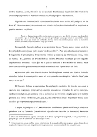 9
modelo mecânico. Assim, Descartes faz uso essencial de entidades e mecanismos não-observáveis
em sua explicação tanto da Natureza como de sua percepção pelos seres humanos.
Seguindo uma ordem racional, é conveniente iniciarmos nossa análise pelo parágrafo 201 da
Parte 4.7 Descartes começa apresentando uma primeira defesa do realismo científico, associando a
posição oposta ao empirismo:
Talvez se diga que eu considero muitas partes em cada corpo que são tão pequenas que não podem
ser sentidas, e que eu deveria saber que isso não será aprovado por aqueles que tomam os seus sentidos para a
medida das coisas que podem ser conhecidas. Porém, parece-me constituir grande ofensa ao raciocínio
humano pretender que ele não vá mais longe que os olhos.
Prosseguindo, Descartes defende a tese preliminar de que “é certo que os corpos sensíveis
[sensibles] são compostos de partes insensíveis [insensibles]”. Para tanto adianta dois argumentos:
i) Argumento do crescimento e decrescimento contínuo e insensível de determinadas coisas, como
as plantas; ii) Argumento da divisibilidade ao infinito. Descartes reconhece que este segundo
argumento não persuade a todos, pois há os que não admitem a divisibilidade ao infinito. Aduz
então considerações aparentemente destinadas a emprestar mais suporte à tese em foco:
a) Descartes aplica suas leis mecânicas e da fisiologia dos sentidos para explicar de modo
natural os limites de nosso aparelho sensorial: os corpúsculos microscópicos “não têm força” para
mover os nervos.8
b) Descartes defende a superioridade das explicações mecânicas do tipo das suas, onde a
operação dos corpúsculos imperceptíveis encontra analogia nas operações dos corpos sensíveis,
sendo pois inteligíveis, em contraste com as explicações que recorrem a noções como a de matéria
primeira, a de formas substanciais, etc., que, diz, são ainda “mais difíceis de conhecer do que todas
as coisas que se pretende explicar através delas.”
A seguir, no parágrafo 4-202, Descartes toma o cuidado de apontar as diferenças entre seus
princípios e os de Demócrito (historicamente rejeitados em favor dos de Aristóteles): Descartes
7 Daqui em diante adotarei a seguinte convenção: `P-N' denota o parágrafo N da parte P. Assim, por exemplo, o
parágrafo que acaba de ser referido será denotado por `4-201'.
8 Note-se que isto parece conflitar com a própria teoria da percepção elaborada um pouco antes; afinal, são os
corpúsculos imperceptíveis que, atingindo os nervos, produzem em nós as sensações de luz, som, cheiro, etc.
 