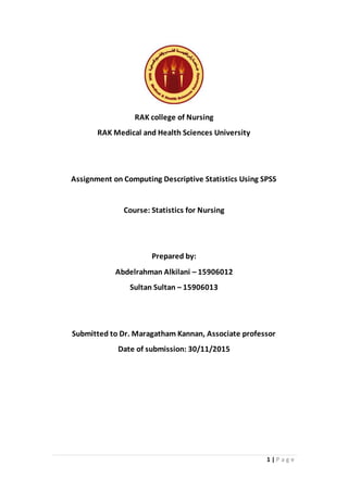 1 | P a g e
RAK college of Nursing
RAK Medical and Health Sciences University
Assignment on Computing Descriptive Statistics Using SPSS
Course: Statistics for Nursing
Prepared by:
Abdelrahman Alkilani – 15906012
Sultan Sultan – 15906013
Submitted to Dr. Maragatham Kannan, Associate professor
Date of submission: 30/11/2015
 