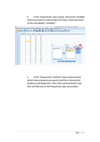 10 | P a g e
 In the “frequencies” pop-up box, choosethe variables
which you wantto makeanalysis for them. And move them
to the slot labeled “variables”.
 In the “frequencies: statistics" pop-up box choose
which measurements you wantto perform. Likecentral
tendency and dispersion. Then click continue button and
that will take you to the frequencies pop-up window.
 