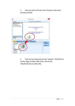 21 | P a g e
 Here we will use the pie chart. Drag it to the chart
preview window
 Then we can chooseto be slice "gender". And ACLS to
be the angle variable. After that, click on the
titles/footnotes to add a title.
 