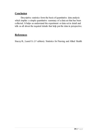 24 | P a g e
Conclusion
Descriptive statistics form the basis of quantitative data analysis
which implies a simple quantitative summary of a data set that has been
collected. It helps us understand the experiment or data set in detail and
tells us all about the required details that help put the data in perspective.
References

Stacey B., Laurel S. (1st edition). Statistics for Nursing and Allied Health
 