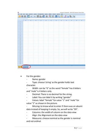 5 | P a g e
 For the gender:
- Name: gender
- Type: choose'string' as the gender holds text
character.
- Width: can be "6" as the word "female" has 6 letters
and "male" is 4 letters only.
- Decimal: There is no decimal for the string.
- Label: You can label it by writing "gender"
- Values: label "female" for value "1" and "male" for
value "2" as shown in the picture.
- Missing: to know what to enter if there was an absent
data instead of keeping it empty. So, wewill write "99".
- Columns: the width of column on the data view
- Align: the Alignment on the data view
- Measures: choosenominal as the gender is nominal
and not ordinal.
 