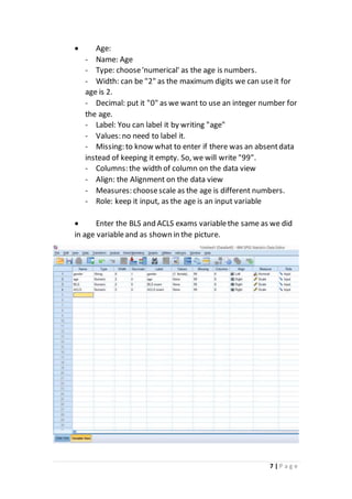 7 | P a g e
 Age:
- Name: Age
- Type: choose'numerical' as the age is numbers.
- Width: can be "2" as the maximum digits we can useit for
age is 2.
- Decimal: put it "0" as we want to use an integer number for
the age.
- Label: You can label it by writing "age"
- Values: no need to label it.
- Missing: to know what to enter if there was an absentdata
instead of keeping it empty. So, we will write "99".
- Columns: the width of column on the data view
- Align: the Alignment on the data view
- Measures: choosescale as the age is different numbers.
- Role: keep it input, as the age is an input variable
 Enter the BLS and ACLS exams variablethe same as we did
in age variableand as shown in the picture.
 
