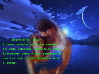 14/12/10        Descrever-te, amor,    é como caminhar por entre estrelas,  em noite enluarada, deixando-se tocar, Suavemente pelas nuvens esfumaçantes  que nos roça a pele,trazendo à tona,  o desejo!.. 