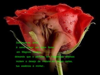  Descrever-te, amor,      é como voejar por entre flores, em Mágicos Jardins,  deixando que o perfume em fragrâncias diversas   incitem o desejo de misturar,em doses certas,   tua essência à minha!..         