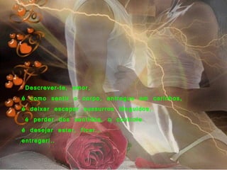   Descrever-te, amor,    é como sentir o corpo, entregue em carinhos,  é deixar escapar sussurros lânguidos,   é perder dos sentidos, o controle  é desejar estar, ficar... entregar!..      