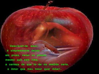     Descrever-te, amor,   é simplesmente deixar , em prosa, verso ou poesia, mesmo que sem rima, a certeza de que tu és na medida certa, o Amor que meu Amor quer Amar!.. 
