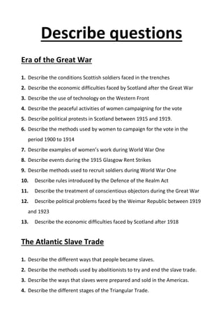Describe questions
Era of the Great War
1. Describe the conditions Scottish soldiers faced in the trenches
2. Describe the economic difficulties faced by Scotland after the Great War
3. Describe the use of technology on the Western Front
4. Describe the peaceful activities of women campaigning for the vote
5. Describe political protests in Scotland between 1915 and 1919.
6. Describe the methods used by women to campaign for the vote in the
period 1900 to 1914
7. Describe examples of women’s work during World War One
8. Describe events during the 1915 Glasgow Rent Strikes
9. Describe methods used to recruit soldiers during World War One
10. Describe rules introduced by the Defence of the Realm Act
11. Describe the treatment of conscientious objectors during the Great War
12. Describe political problems faced by the Weimar Republic between 1919
and 1923
13. Describe the economic difficulties faced by Scotland after 1918
The Atlantic Slave Trade
1. Describe the different ways that people became slaves.
2. Describe the methods used by abolitionists to try and end the slave trade.
3. Describe the ways that slaves were prepared and sold in the Americas.
4. Describe the different stages of the Triangular Trade.
 
