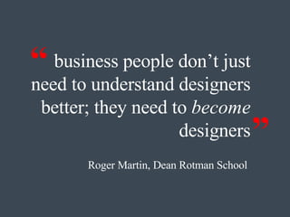 business people don’t just need to understand designers better; they need to  become  designers Roger Martin, Dean Rotman School   “ ” 