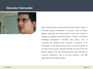 Alexander Osterwalder Before joining Arvetica Alex founded Business Model Design, a consulting boutique specialized in business model innovation. Besides consulting the private sector he was also involved in building up a globally active NGO based in Thailand in the field of knowledge management, HIV/AIDS and malaria. Prior to consulting, Alex worked at the University of Lausanne, as an entrepreneur in the banking sector and as an online journalist for the major Swiss business magazine BILANZ. He holds a PhD and Masters degree of the HEC Business School of the University of Lausanne, Switzerland. Alex is an active member of the IMD based Open World Initiative (OWI). 