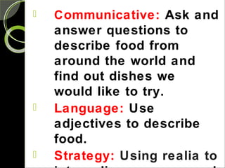  Communicative: Ask and
answer questions to
describe food from
around the world and
find out dishes we
would like to try.
 Language: Use
adjectives to describe
food.
 Strategy: Using realia to
 