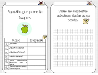 WWW.FICHASESCOLARES.COM
Describe por pasos la
imagen.
Pasos Responde
1.
¿Qué es?
2.
¿Qué forma tiene?
3.
¿Qué tamaño tiene?
4.
¿Qué color tiene?
5.
¿Qué sentimientos
produce? Sólo si
aplica.
6.
¿Dónde se encuentra?
Sólo si aplica.
Todas las respuestas
anteriores únelas en un
escrito.
 