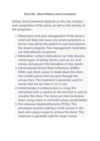 Describe About Kidney stone treatment
Kidney stone treatment depends on the size, location,
and composition of the stone, as well as the severity of
the symptoms.
1. Observation and pain management: If the stone is
small and does not cause any severe symptoms, a
doctor may advise the patient to wait and observe
the stone's progress. Pain management medication
can help alleviate symptoms.
2. Medication: Certain medications can help dissolve
certain types of kidney stones, such as uric acid
stones, and prevent the formation of new stones.
3. Extracorporeal Shock Wave Lithotripsy (ESWL):
ESWL uses shock waves to break down the stone
into smaller pieces that can pass through the
urinary tract. This treatment is generally used for
stones that are less than 2 cm in size.
4. Ureteroscopy: A ureteroscope is a long, thin
instrument with a camera on the end that is used to
visualize the stone. The stone can then be broken
down using a laser or removed using a small basket.
5. Percutaneous Nephrolithotomy (PCNL): This
procedure involves making a small incision in the
back and using a scope to remove the stone. This
treatment is generally used for larger stones.
 