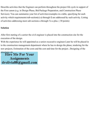 Describe activities that the Engineer can perform throughout the project life cycle in support of
the First canon (e.g. in Design Phase, Bid Package Preparation, and Construction Phase
Services). You can summarize your list of activities/examples in a table, specifying for each
activity which requirements/sub-section(s) a) through f) are addressed by such activity. Listing
of activities addressing most sub-sections a through f is a plus. ( 30 points)
Solution
After first starting of a carrier the civil engineer is placed into the construction site for the
execution of the design.
With the experience he will appointed as a senior excecutive engineer.Later he will be placed in
to the construction management department where he has to design the phase, tendering for the
new projects, Estimation of the costs and the cost and time for the project , Designing of the
structures etc
 
