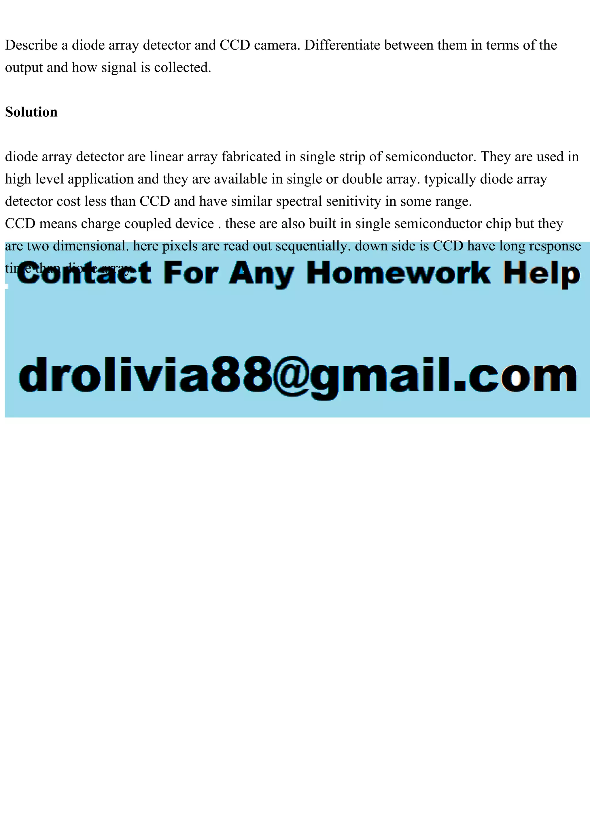 Describe a diode array detector and CCD camera. Differentiate between them in terms of the
output and how signal is collected.
Solution
diode array detector are linear array fabricated in single strip of semiconductor. They are used in
high level application and they are available in single or double array. typically diode array
detector cost less than CCD and have similar spectral senitivity in some range.
CCD means charge coupled device . these are also built in single semiconductor chip but they
are two dimensional. here pixels are read out sequentially. down side is CCD have long response
time than diode array.