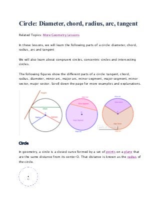 Circle: Diameter, chord, radius, arc, tangent
Related Topics: More Geometry Lessons
In these lessons, we will learn the following parts of a circle: diameter, chord,
radius, arc and tangent
We will also learn about congruent circles, concentric circles and intersecting
circles.
The following figures show the different parts of a circle: tangent, chord,
radius, diameter, minor arc, major arc, minor segment, major segment, minor
sector, major sector. Scroll down the page for more examples and explanations.
Circle
In geometry, a circle is a closed curve formed by a set of points on a plane that
are the same distance from its center O. That distance is known as the radius of
the circle.
 