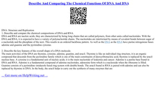 Describe And Comparing The Chemical Functions Of DNA And DNA
DNA: Structure and Replication
1. Describe and compare the chemical compositions of DNA and RNA.
DNA and RNA are nucleic acids; they are characterized by being long chains that are called polymers, from other units called nucleotides. With the
DNA and RNA, it is expected to have a variety of polynucleotide chains. The nucleotides are intertwined by means of covalent bonds between sugar of
a nucleotide and the phosphate of the next. This results in an ordered backbone pattern. As well as the DNA as the RNA have purine nitrogenous bases
adenine and guanine and the pyrimidine cytosine.
2. Describe the key features of the overall shape of a DNA molecule.
The main activities of the DNA are thymine, cytosine, adenine, guanine, and uracil. Thymine is like an individual ring structure, it is an organic
compound that descends from the pyrimidine family which is one of the main constituents of deoxyribonucleic acid, thymine is replaced by the uracil
nucleus base. A cytosine is a fundamental unit of nucleic acids; it is the main nucleotide of leukemia and cancer. Adenine is a purine base found in
DNA and RNA. Adenine is a fundamental compound of adenine nucleotides, adenosine form which is a nucleoside when the ribosome is filled.
Guanine consists of a pyrimidine–imidazole fused ring system with double bonds. The uracil found in RNA is paired with adenine and can also be
replaced by thymine in DNA. In the body, the uracil helps to carry out the synthesis of many enzymes that are
... Get more on HelpWriting.net ...
 