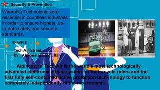 Security & Prevention
3
Wearable Technologies are
essential in countless industries
in order to ensure highest, up-
to-date safety and security
standards.
EXAMPLE
Tech Air Street
by: Alpinestars Inc., Italy
Alpinestars’ Tech-Air is the world’s most technologically
advanced electronic airbag system for motorcycle riders and the
first fully self-contained active protection tech- nology to function
completely independently of the mo- torcycle.
 