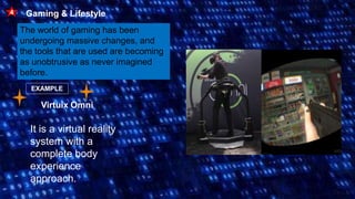 Gaming & Lifestyle
4
The world of gaming has been
undergoing massive changes, and
the tools that are used are becoming
as unobtrusive as never imagined
before.
EXAMPLE
Virtuix Omni
It is a virtual reality
system with a
complete body
experience
approach.
 