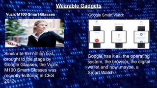 Wearable Gadgets
Vuzix M100 Smart Glasses
Similar to the notion first
brought to the stage by
Google Glasses, the Vuzix
M100 Smart Glasses was
recently featured in CES
2013.
Google Smart Watch
Google has it all, the operating
system, the browser, the digital
wallet and now, maybe, a
Smart Watch.
 
