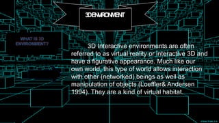 3
DE
N
V
I
R
O
N
M
E
N
T
3D Interactive environments are often
referred to as virtual reality or interactive 3D and
have a figurative appearance. Much like our
own world, this type of world allows interaction
with other (networked) beings as well as
manipulation of objects (Loeffler& Andersen
1994). They are a kind of virtual habitat.
 