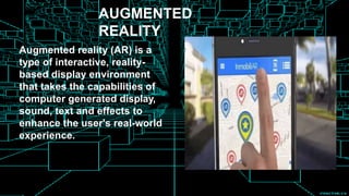 AUGMENTED
REALITY
Augmented reality (AR) is a
type of interactive, reality-
based display environment
that takes the capabilities of
computer generated display,
sound, text and effects to
enhance the user's real-world
experience.
 