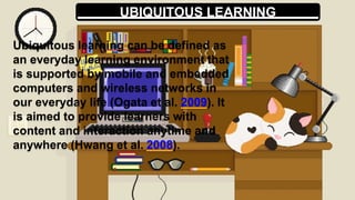 UBIQUITOUS LEARNING
Ubiquitous learning can be defined as
an everyday learning environment that
is supported by mobile and embedded
computers and wireless networks in
our everyday life (Ogata et al. 2009). It
is aimed to provide learners with
content and interaction anytime and
anywhere (Hwang et al. 2008).
 