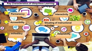Key Characteristics of Ubiquitous Learning:
Permanency
Adaptability
Accessibility
Interactivity
Situating of instructional
activities
Immediacy
 