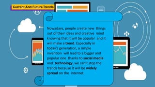 Current And Future Trends
Nowadays, people create new things
out of their ideas and creative mind
knowing that it will be popular and it
will make a trend. Especially in
today’s generation, a simple
invention will lead to a bigger and
popular one thanks to social media
and technology, we can’t stop the
trends because it will be widely
spread on the internet.
 