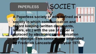 PAPERLESS SOCIET
A Paperless society c
Ya
nbe defined as a
society in which communication and
record keeping (written documents,
letters, etc.) with the use of paper is
replaced by electronic communication
and storage. This concept was originated
by Frederick Lancaster in the year 1978.
 
