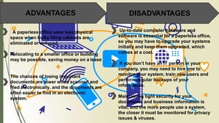 ADVANTAGES DISADVANTAGES
A paperless office uses less physical
space when bulky filing cabinets are
eliminated or reduced.
Relocating to a smaller office or building
may be possible, saving money on a lease
The chances of losing important
documents are lower when scanned and
filed electronically, and the documents are
often easier to find in an electronic
system.
Up-to-date computer hardware and
software is essential for a paperless office,
so you may have to upgrade your systems
initially and keep them upgraded, which
comes at a cost.
If you don’t have an IT person in your
company, you may need to hire one to
monitor your system, train new users and
perform regular backups of your
information.
Maintaining tight security for your
documents and business information is
vital, and the more people use a system,
the closer it must be monitored for privacy
issues & viruses.
 